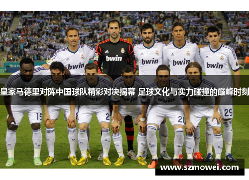 皇家马德里对阵中国球队精彩对决揭幕 足球文化与实力碰撞的巅峰时刻