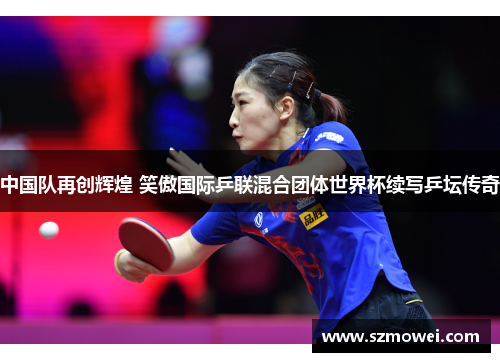 中国队再创辉煌 笑傲国际乒联混合团体世界杯续写乒坛传奇