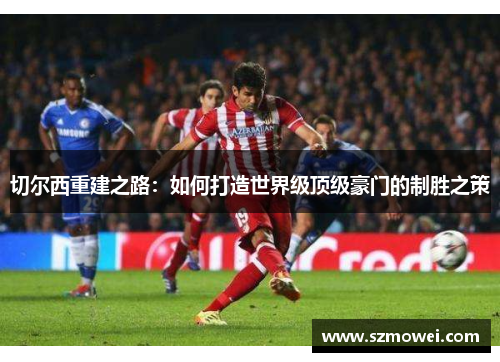 切尔西重建之路：如何打造世界级顶级豪门的制胜之策