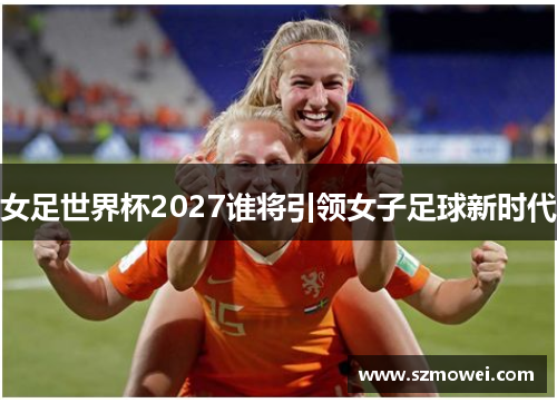 女足世界杯2027谁将引领女子足球新时代
