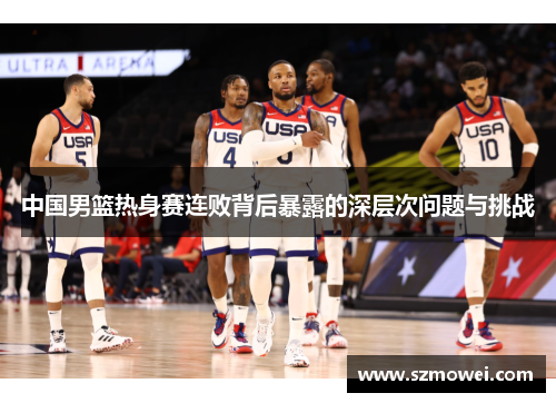 中国男篮热身赛连败背后暴露的深层次问题与挑战 中国男篮热身赛连败背后暴露的深层次问题与挑战