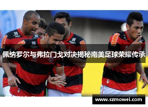佩纳罗尔与弗拉门戈对决揭秘南美足球荣耀传承