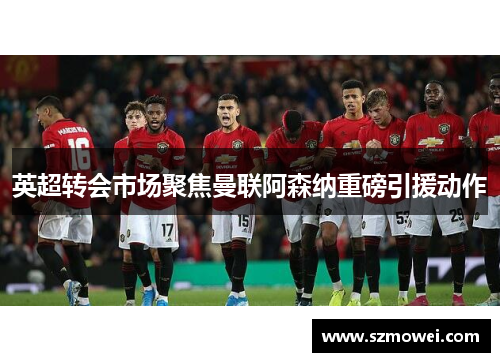 英超转会市场聚焦曼联阿森纳重磅引援动作