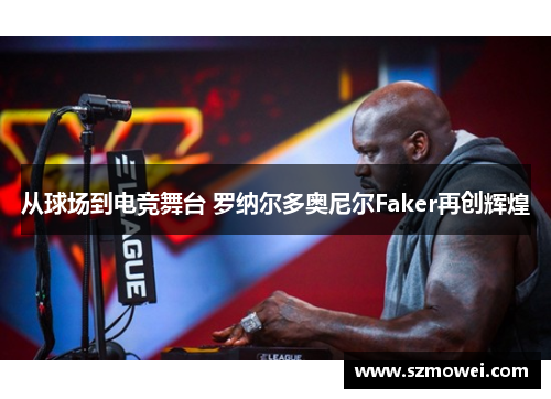 从球场到电竞舞台 罗纳尔多奥尼尔Faker再创辉煌