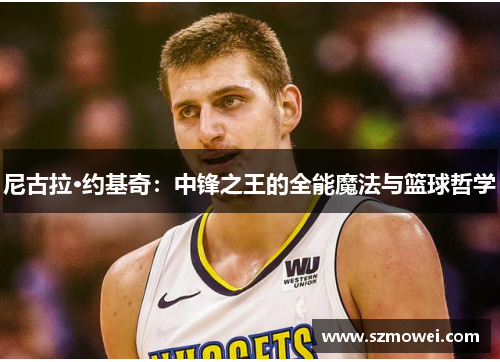 尼古拉·约基奇:中锋之王的全能魔法与篮球哲学 尼古拉·约基奇:中锋之王的全能魔法与篮球哲学