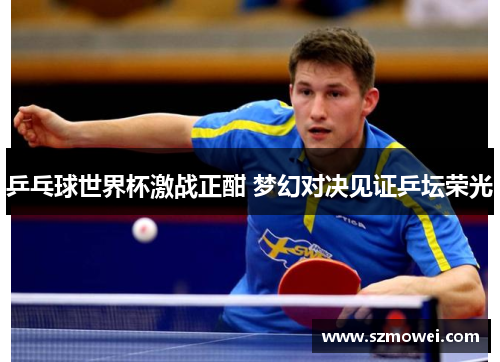 乒乓球世界杯激战正酣 梦幻对决见证乒坛荣光 乒乓球世界杯激战正酣 梦幻对决见证乒坛荣光