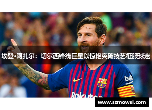 埃登·阿扎尔:切尔西锋线巨星以惊艳突破技艺征服球迷 埃登·阿扎尔:切尔西锋线巨星以惊艳突破技艺征服球迷