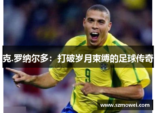 克.罗纳尔多:打破岁月束缚的足球传奇 克.罗纳尔多:打破岁月束缚的足球传奇