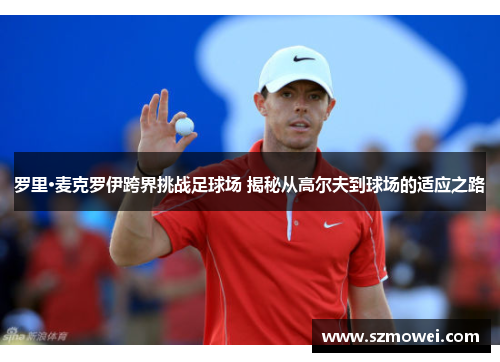 罗里·麦克罗伊跨界挑战足球场 揭秘从高尔夫到球场的适应之路 罗里·麦克罗伊跨界挑战足球场 揭秘从高尔夫到球场的适应之路
