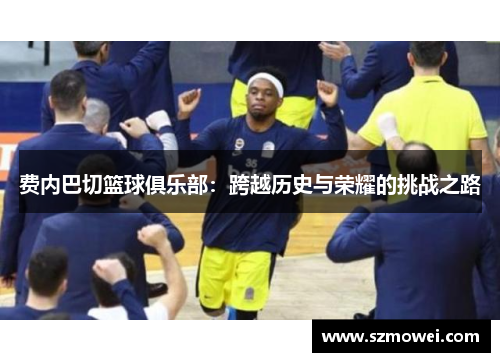 费内巴切篮球俱乐部：跨越历史与荣耀的挑战之路
