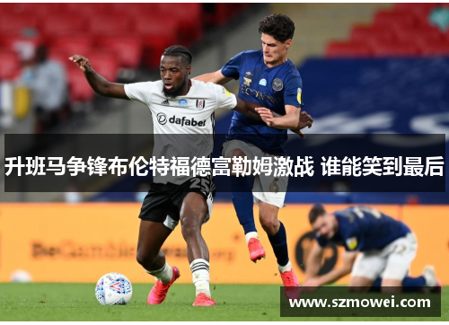 升班马争锋布伦特福德富勒姆激战 谁能笑到最后 升班马争锋布伦特福德富勒姆激战 谁能笑到最后