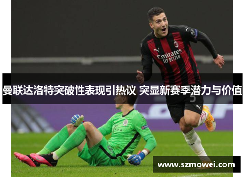曼联达洛特突破性表现引热议 突显新赛季潜力与价值 曼联达洛特突破性表现引热议 突显新赛季潜力与价值