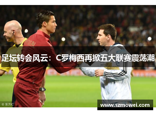 足坛转会风云:C罗梅西再掀五大联赛震荡潮 足坛转会风云:C罗梅西再掀五大联赛震荡潮
