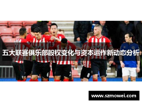 五大联赛俱乐部股权变化与资本运作新动态分析 五大联赛俱乐部股权变化与资本运作新动态分析